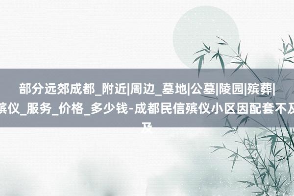 部分远郊成都_附近|周边_墓地|公墓|陵园|殡葬|殡仪_服务_价格_多少钱-成都民信殡仪小区因配套不及