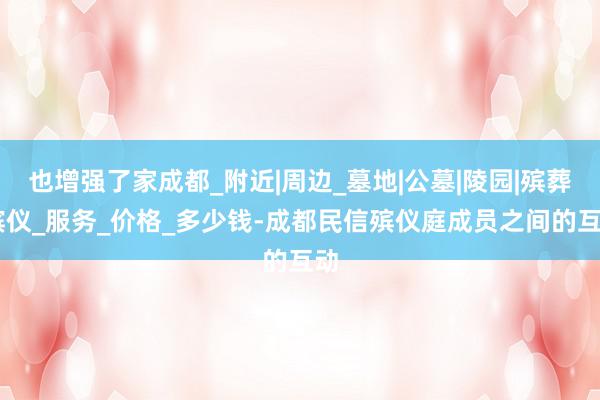 也增强了家成都_附近|周边_墓地|公墓|陵园|殡葬|殡仪_服务_价格_多少钱-成都民信殡仪庭成员之间的互动